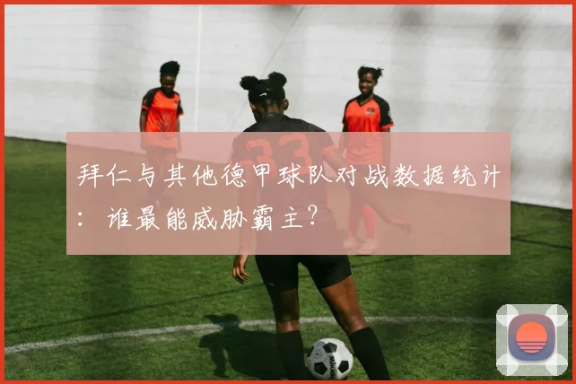 拜仁与其他德甲球队对战数据统计：谁最能威胁霸主？