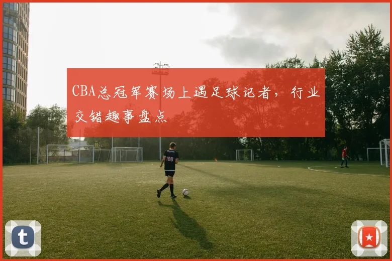 CBA总冠军赛场上遇足球记者,行业交错趣事盘点