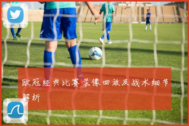 欧冠经典比赛录像回放及战术细节解析